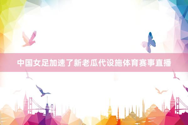 中国女足加速了新老瓜代设施体育赛事直播