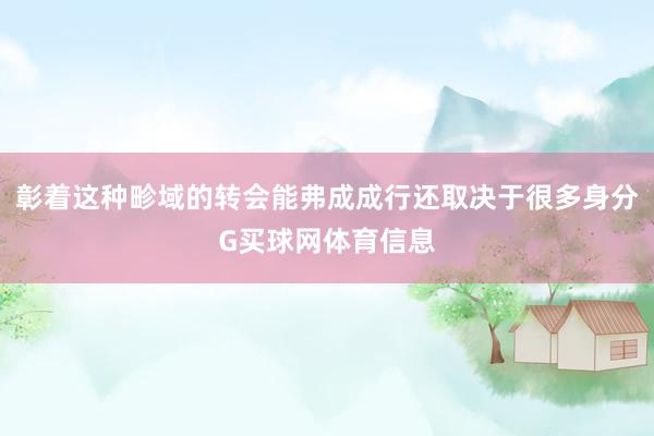 彰着这种畛域的转会能弗成成行还取决于很多身分G买球网体育信息