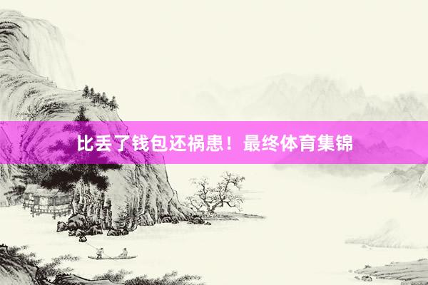 比丢了钱包还祸患！最终体育集锦