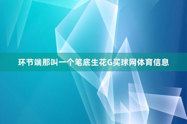 环节端那叫一个笔底生花G买球网体育信息