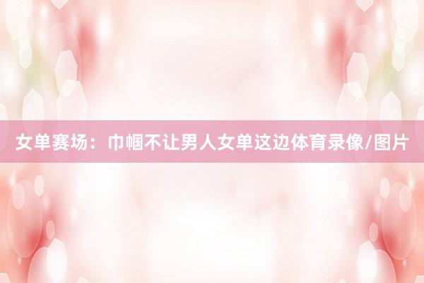 女单赛场：巾帼不让男人女单这边体育录像/图片