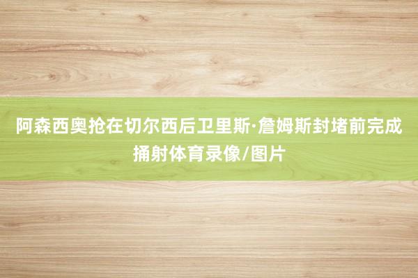 阿森西奥抢在切尔西后卫里斯·詹姆斯封堵前完成捅射体育录像/图片