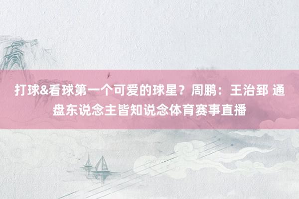 打球&看球第一个可爱的球星？周鹏：王治郅 通盘东说念主皆知说念体育赛事直播