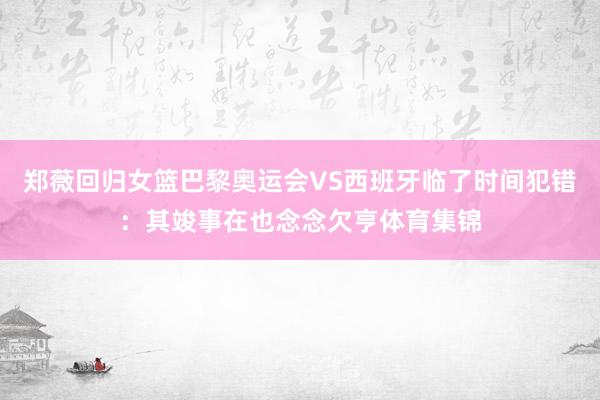 郑薇回归女篮巴黎奥运会VS西班牙临了时间犯错：其竣事在也念念欠亨体育集锦