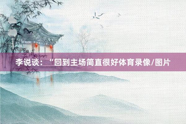 李说谈：“回到主场简直很好体育录像/图片
