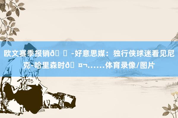 欧文赛季报销😭好意思媒：独行侠球迷看见尼克-哈里森时🤬……体育录像/图片