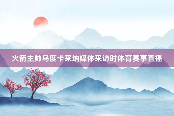 火箭主帅乌度卡采纳媒体采访时体育赛事直播