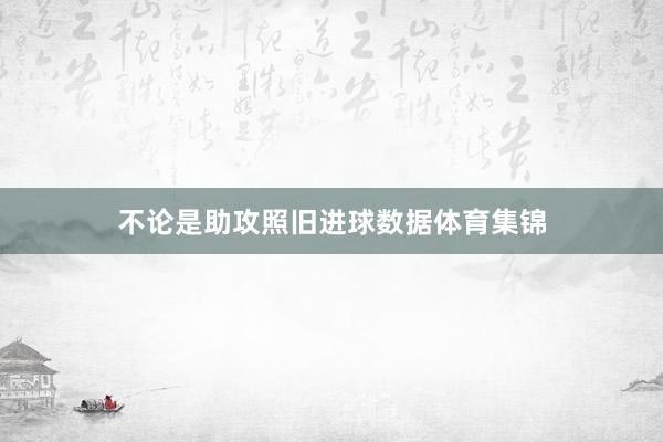 不论是助攻照旧进球数据体育集锦