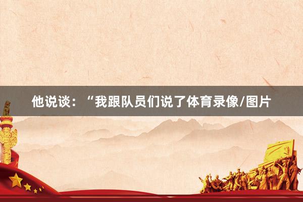 他说谈：“我跟队员们说了体育录像/图片