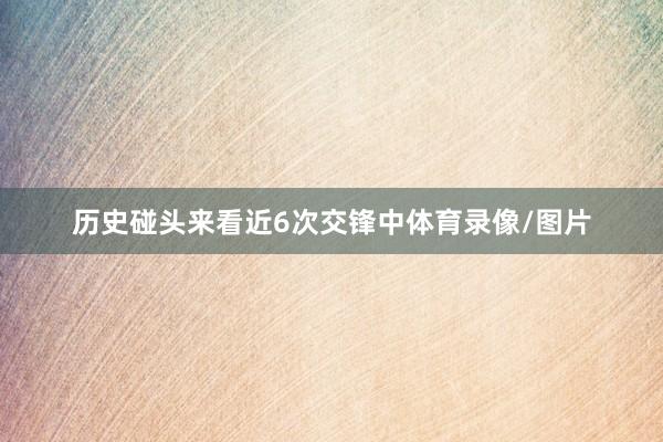 历史碰头来看近6次交锋中体育录像/图片