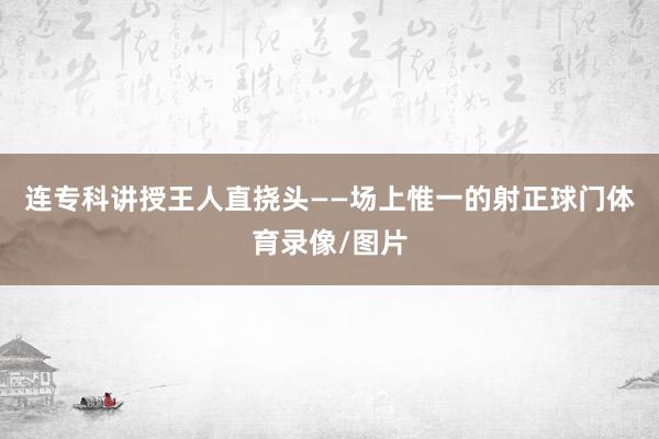 连专科讲授王人直挠头——场上惟一的射正球门体育录像/图片