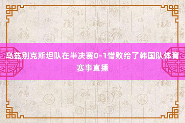乌兹别克斯坦队在半决赛0-1惜败给了韩国队体育赛事直播