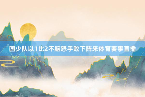 国少队以1比2不脑怒手败下阵来体育赛事直播