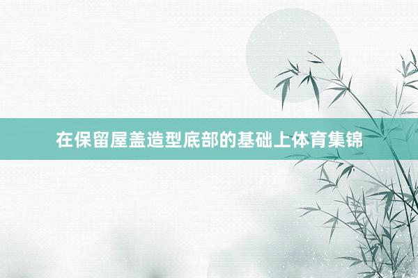在保留屋盖造型底部的基础上体育集锦