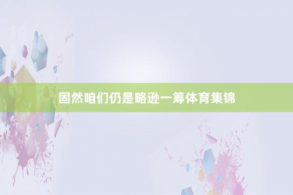 固然咱们仍是略逊一筹体育集锦