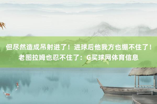 但尽然造成吊射进了！进球后他我方也绷不住了！老图拉姆也忍不住了：G买球网体育信息