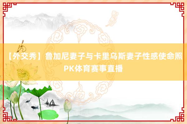 【外交秀】鲁加尼妻子与卡里乌斯妻子性感使命照PK体育赛事直播