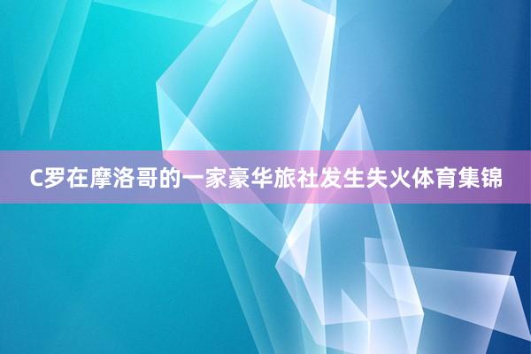 C罗在摩洛哥的一家豪华旅社发生失火体育集锦