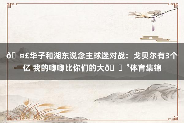 🤣华子和湖东说念主球迷对战：戈贝尔有3个亿 我的唧唧比你们的大😳体育集锦