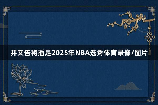 并文告将插足2025年NBA选秀体育录像/图片