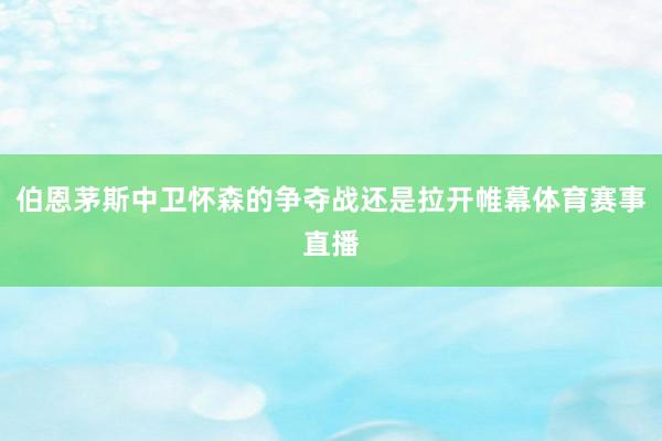 伯恩茅斯中卫怀森的争夺战还是拉开帷幕体育赛事直播