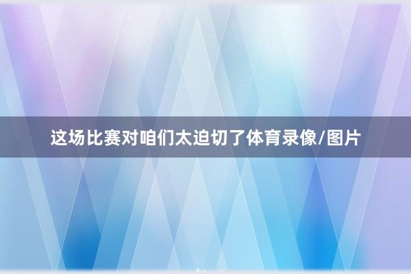 这场比赛对咱们太迫切了体育录像/图片