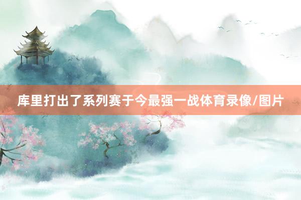 库里打出了系列赛于今最强一战体育录像/图片