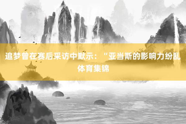 追梦曾在赛后采访中默示：“亚当斯的影响力纷乱体育集锦
