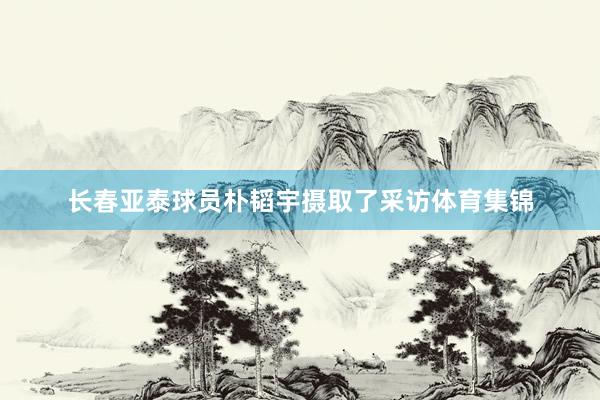 长春亚泰球员朴韬宇摄取了采访体育集锦
