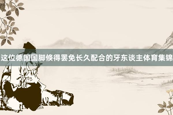 这位德国国脚倏得罢免长久配合的牙东谈主体育集锦