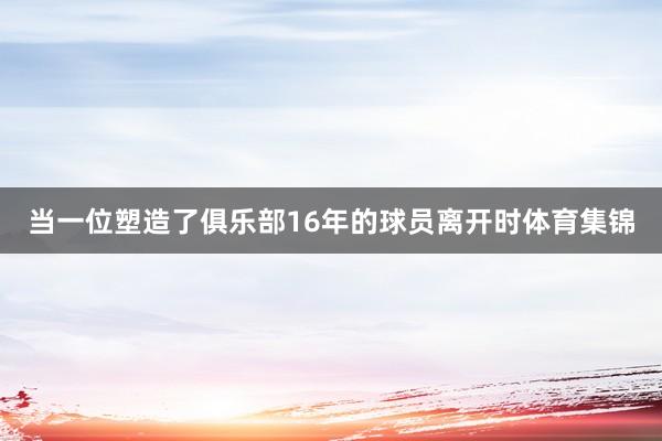 当一位塑造了俱乐部16年的球员离开时体育集锦
