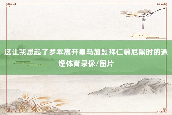 这让我思起了罗本离开皇马加盟拜仁慕尼黑时的遭逢体育录像/图片