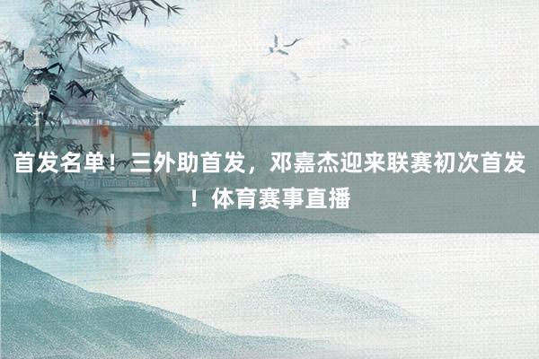 首发名单！三外助首发，邓嘉杰迎来联赛初次首发！体育赛事直播