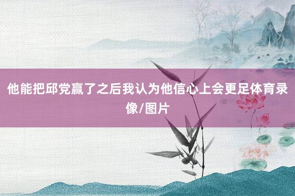 他能把邱党赢了之后我认为他信心上会更足体育录像/图片