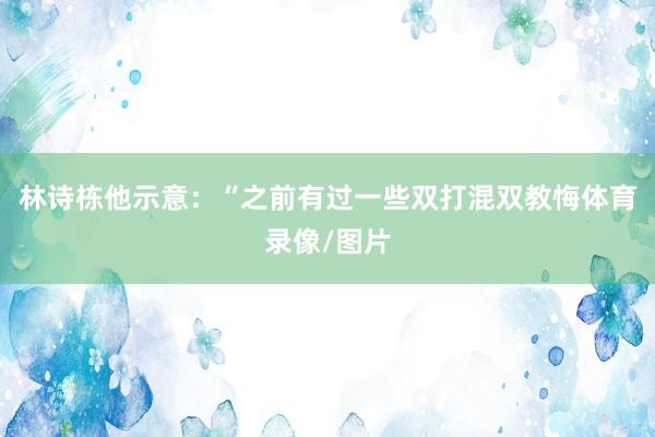 林诗栋他示意：“之前有过一些双打混双教悔体育录像/图片
