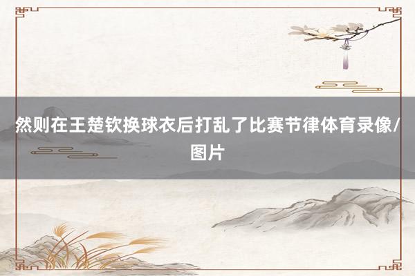 然则在王楚钦换球衣后打乱了比赛节律体育录像/图片
