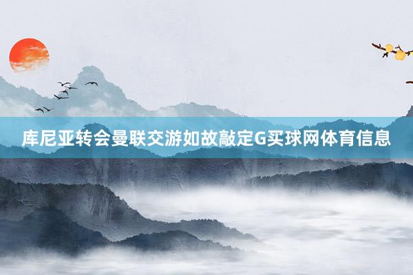 库尼亚转会曼联交游如故敲定G买球网体育信息