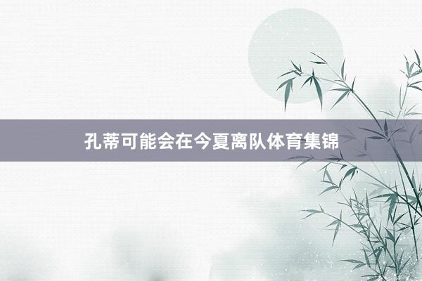 孔蒂可能会在今夏离队体育集锦