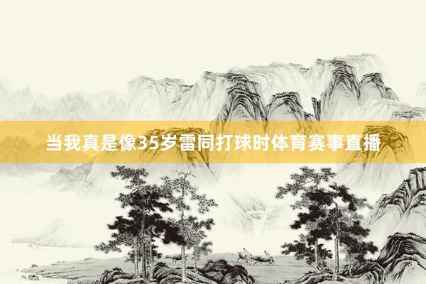 当我真是像35岁雷同打球时体育赛事直播