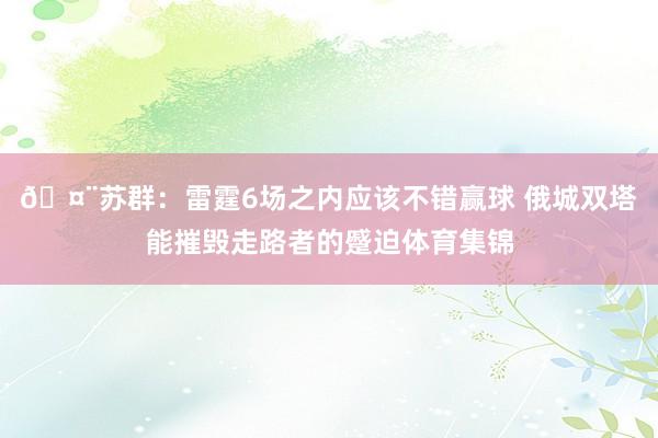 🤨苏群：雷霆6场之内应该不错赢球 俄城双塔能摧毁走路者的蹙迫体育集锦