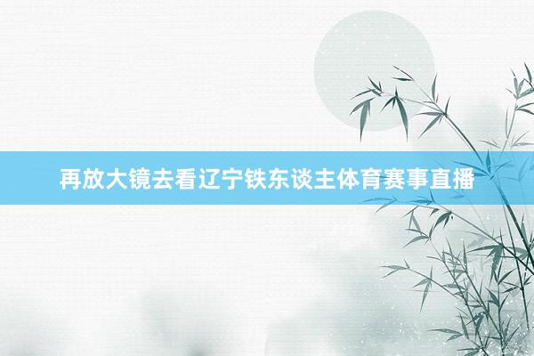 再放大镜去看辽宁铁东谈主体育赛事直播