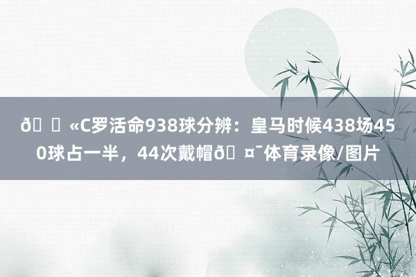 💫C罗活命938球分辨：皇马时候438场450球占一半，44次戴帽🤯体育录像/图片