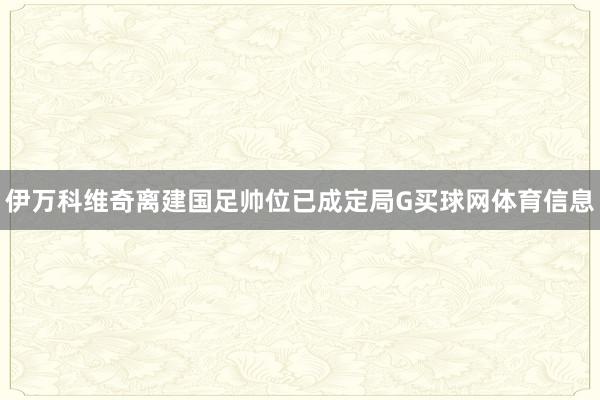 伊万科维奇离建国足帅位已成定局G买球网体育信息
