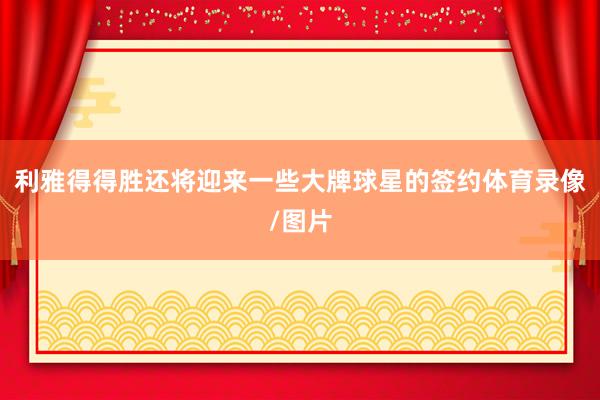 利雅得得胜还将迎来一些大牌球星的签约体育录像/图片