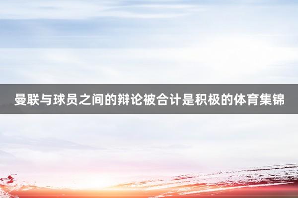 曼联与球员之间的辩论被合计是积极的体育集锦