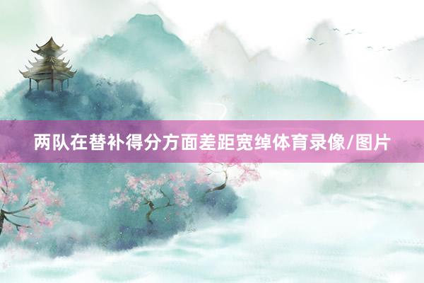 两队在替补得分方面差距宽绰体育录像/图片