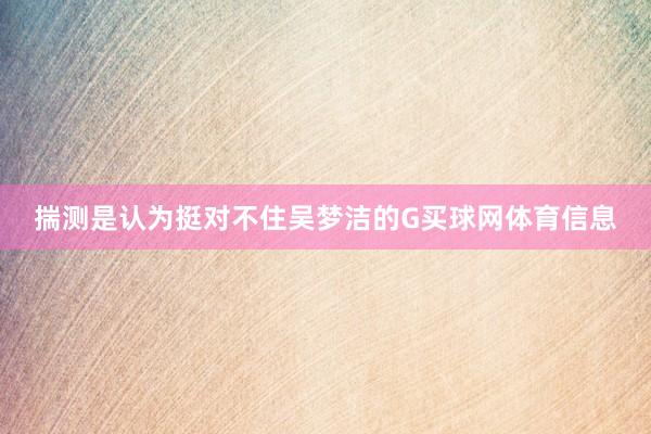 揣测是认为挺对不住吴梦洁的G买球网体育信息