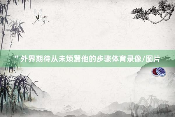 ”外界期待从未烦嚣他的步骤体育录像/图片