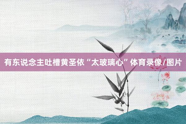 有东说念主吐槽黄圣依“太玻璃心”体育录像/图片