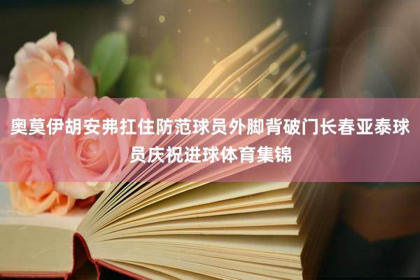 奥莫伊胡安弗扛住防范球员外脚背破门长春亚泰球员庆祝进球体育集锦
